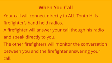 When You Call Your call will connect directly to ALL Tonto Hills firefighter’s hand held radios. A firefighter will answer your call though his radio and speak directly to you. The other firefighters will monitor the conversation between you and the firefighter answering your call.