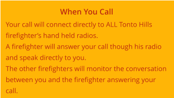 When You Call Your call will connect directly to ALL Tonto Hills firefighter’s hand held radios. A firefighter will answer your call though his radio and speak directly to you. The other firefighters will monitor the conversation between you and the firefighter answering your call.